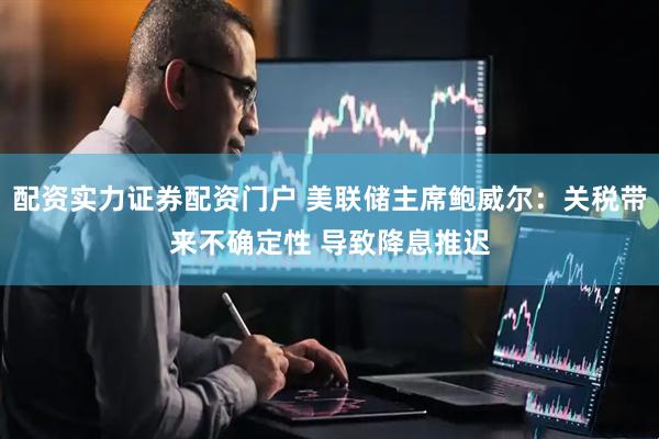 配资实力证券配资门户 美联储主席鲍威尔：关税带来不确定性 导致降息推迟