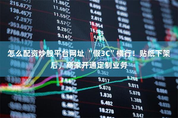 怎么配资炒股平台网址 “假3C”横行！贴纸下架后，商家开通定制业务