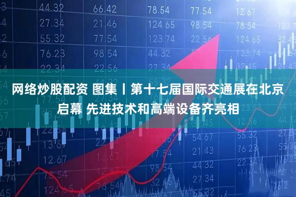 网络炒股配资 图集丨第十七届国际交通展在北京启幕 先进技术和高端设备齐亮相