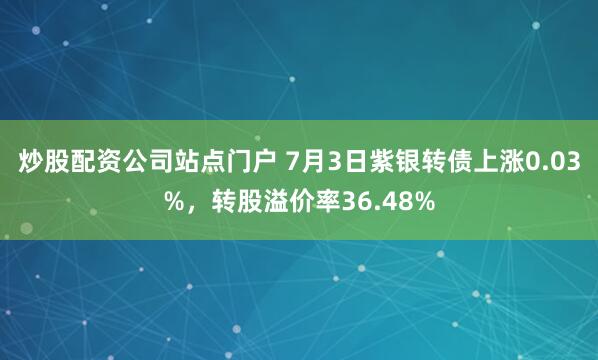 炒股配资公司站点门户 7月3日紫银转债上涨0.03%，转股溢价率36.48%