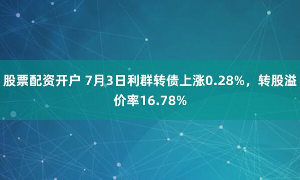 股票配资开户 7月3日利群转债上涨0.28%，转股溢价率16.78%