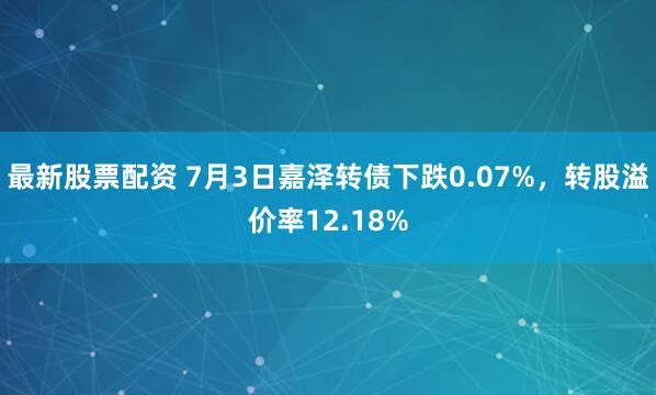 最新股票配资 7月3日嘉泽转债下跌0.07%，转股溢价率12.18%