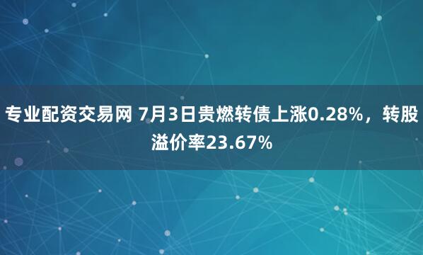 专业配资交易网 7月3日贵燃转债上涨0.28%，转股溢价率23.67%