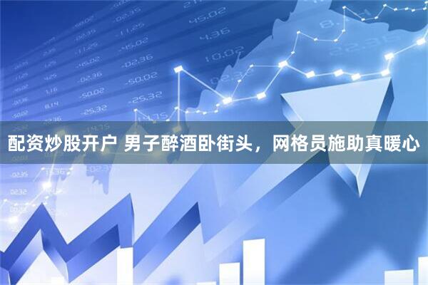 配资炒股开户 男子醉酒卧街头，网格员施助真暖心