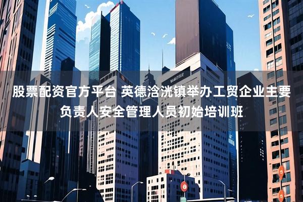 股票配资官方平台 英德浛洸镇举办工贸企业主要负责人安全管理人员初始培训班