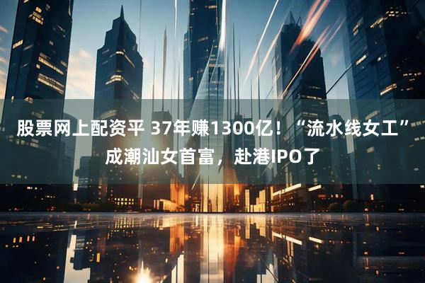 股票网上配资平 37年赚1300亿！“流水线女工”成潮汕女首富，赴港IPO了