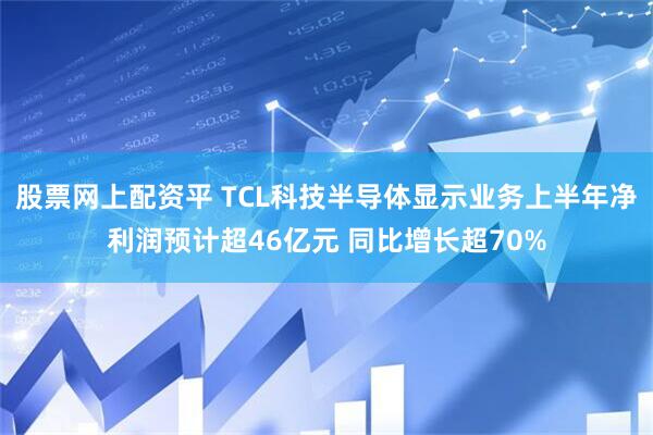 股票网上配资平 TCL科技半导体显示业务上半年净利润预计超46亿元 同比增长超70%