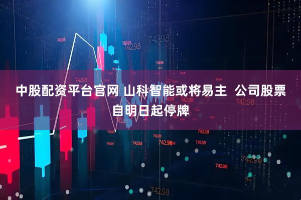 中股配资平台官网 山科智能或将易主  公司股票自明日起停牌