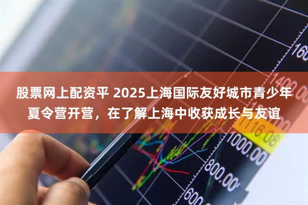 股票网上配资平 2025上海国际友好城市青少年夏令营开营，在了解上海中收获成长与友谊
