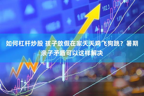 如何杠杆炒股 孩子放假在家天天鸡飞狗跳？暑期亲子矛盾可以这样解决