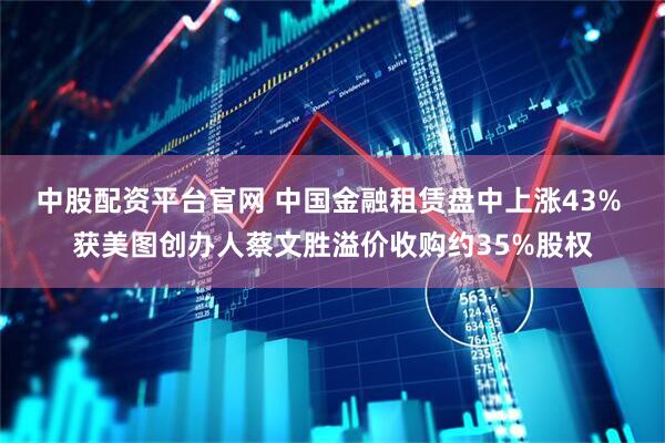中股配资平台官网 中国金融租赁盘中上涨43% 获美图创办人蔡文胜溢价收购约35%股权