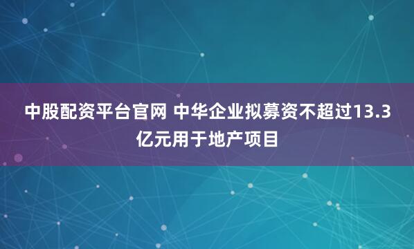 中股配资平台官网 中华企业拟募资不超过13.3亿元用于地产项目