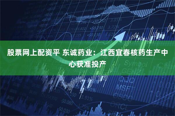 股票网上配资平 东诚药业：江西宜春核药生产中心获准投产