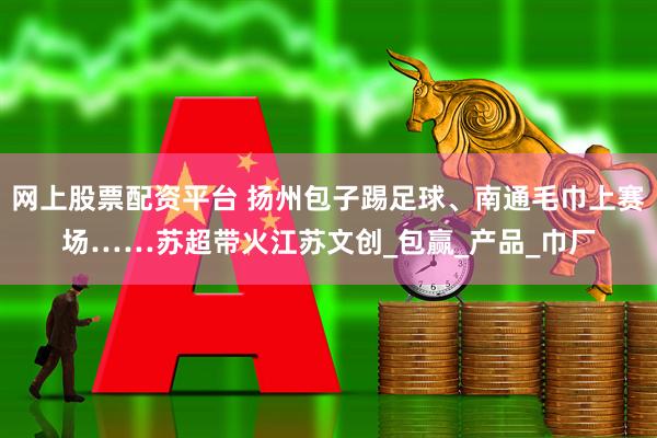 网上股票配资平台 扬州包子踢足球、南通毛巾上赛场……苏超带火江苏文创_包赢_产品_巾厂