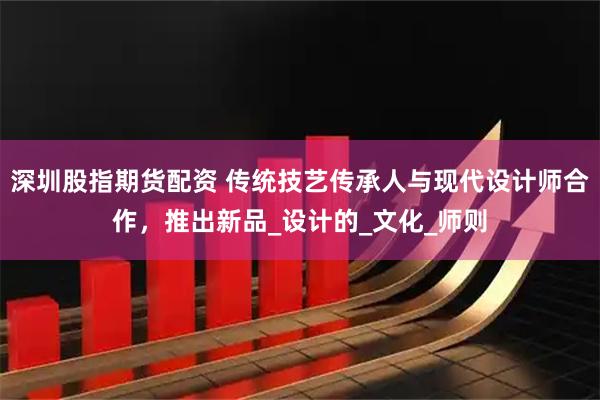 深圳股指期货配资 传统技艺传承人与现代设计师合作，推出新品_设计的_文化_师则