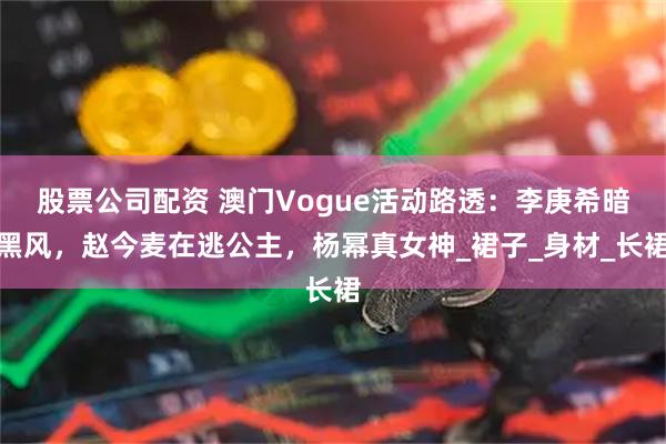 股票公司配资 澳门Vogue活动路透：李庚希暗黑风，赵今麦在逃公主，杨幂真女神_裙子_身材_长裙
