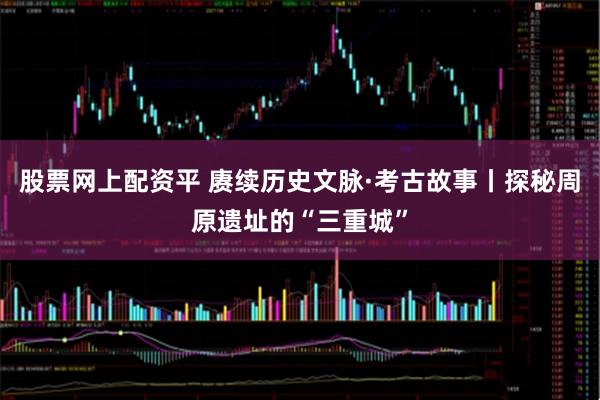 股票网上配资平 赓续历史文脉·考古故事丨探秘周原遗址的“三重城”