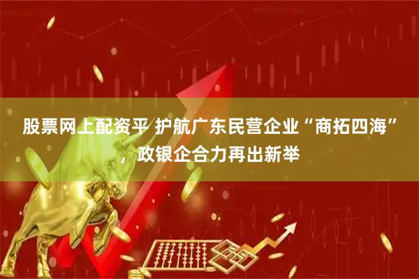 股票网上配资平 护航广东民营企业“商拓四海”，政银企合力再出新举