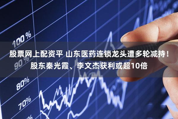 股票网上配资平 山东医药连锁龙头遭多轮减持！股东秦光霞、李文杰获利或超10倍