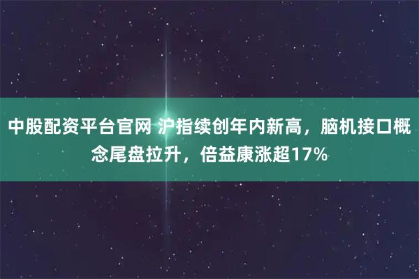 中股配资平台官网 沪指续创年内新高，脑机接口概念尾盘拉升，倍益康涨超17%