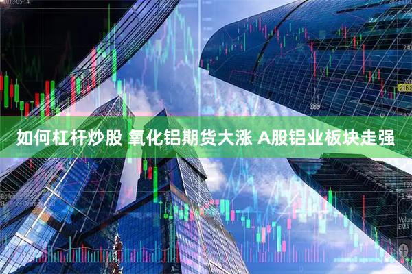 如何杠杆炒股 氧化铝期货大涨 A股铝业板块走强