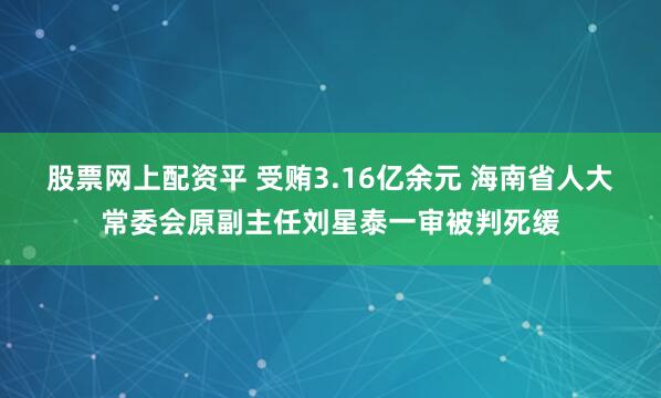 股票网上配资平 受贿3.16亿余元 海南省人大常委会原副主任刘星泰一审被判死缓