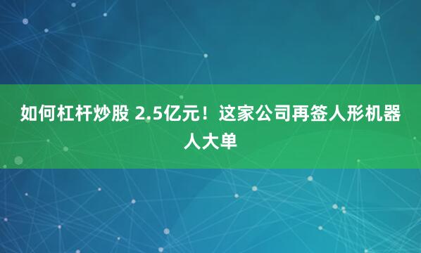 如何杠杆炒股 2.5亿元！这家公司再签人形机器人大单