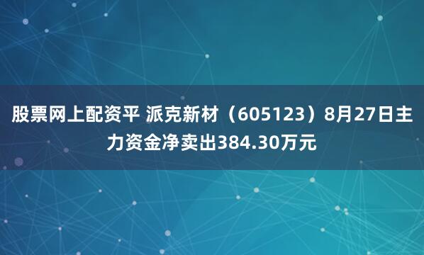 股票网上配资平 派克新材（605123）8月27日主力资金净卖出384.30万元