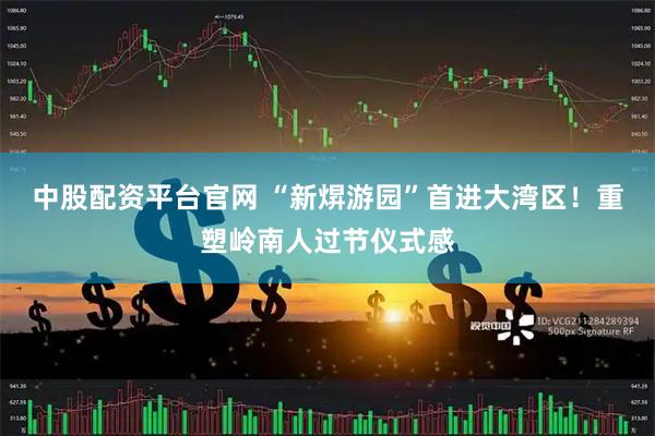 中股配资平台官网 “新焺游园”首进大湾区！重塑岭南人过节仪式感