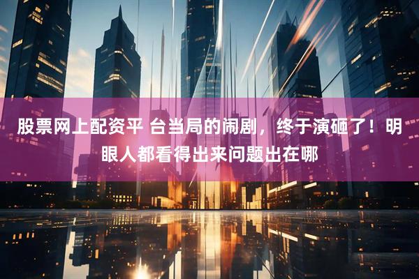 股票网上配资平 台当局的闹剧，终于演砸了！明眼人都看得出来问题出在哪