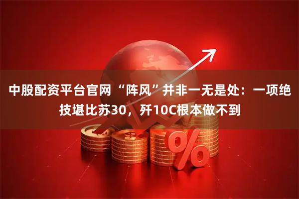中股配资平台官网 “阵风”并非一无是处：一项绝技堪比苏30，歼10C根本做不到