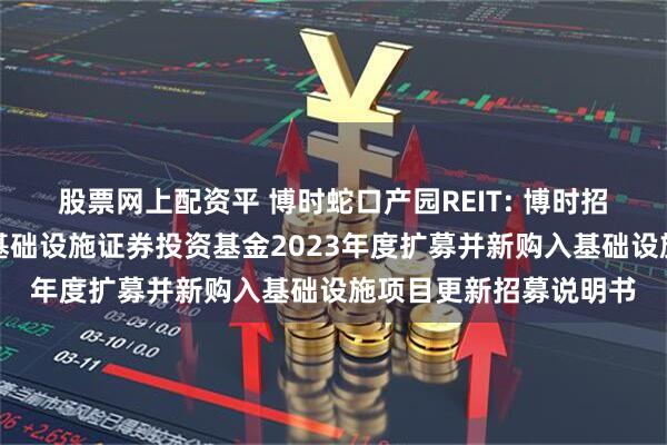 股票网上配资平 博时蛇口产园REIT: 博时招商蛇口产业园封闭式基础设施证券投资基金2023年度扩募并新购入基础设施项目更新招募说明书