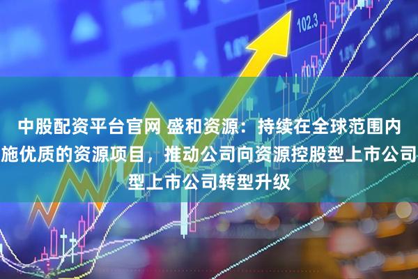 中股配资平台官网 盛和资源：持续在全球范围内跟踪并实施优质的资源项目，推动公司向资源控股型上市公司转型升级