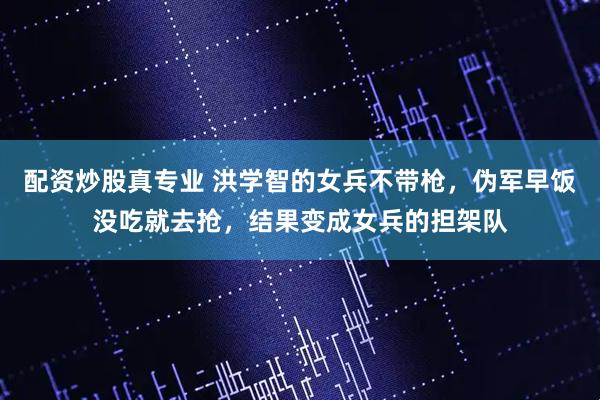 配资炒股真专业 洪学智的女兵不带枪，伪军早饭没吃就去抢，结果变成女兵的担架队