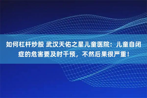 如何杠杆炒股 武汉天佑之星儿童医院：儿童自闭症的危害要及时干预，不然后果很严重！