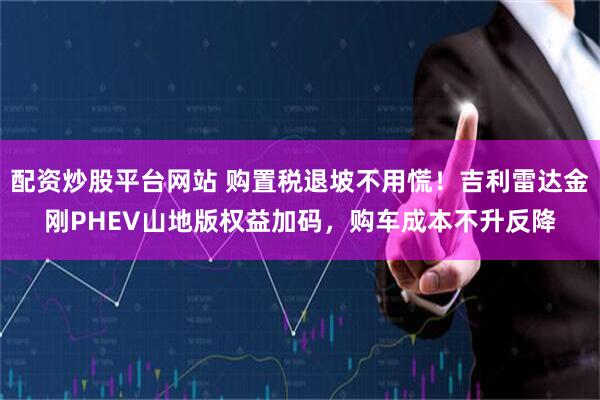 配资炒股平台网站 购置税退坡不用慌！吉利雷达金刚PHEV山地版权益加码，购车成本不升反降