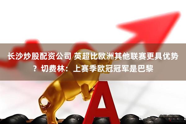 长沙炒股配资公司 英超比欧洲其他联赛更具优势？切费林：上赛季欧冠冠军是巴黎