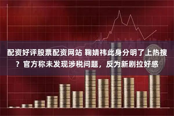 配资好评股票配资网站 鞠婧祎此身分明了上热搜？官方称未发现涉税问题，反为新剧拉好感