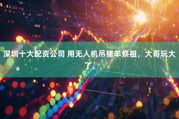 深圳十大配资公司 用无人机吊猪羊祭祖，大哥玩大了。