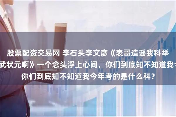 股票配资交易网 李石头李文彦《表哥造谣我科举抄袭，可我考的是武状元啊》一个念头浮上心间，你们到底知不知道我今年考的是什么科？