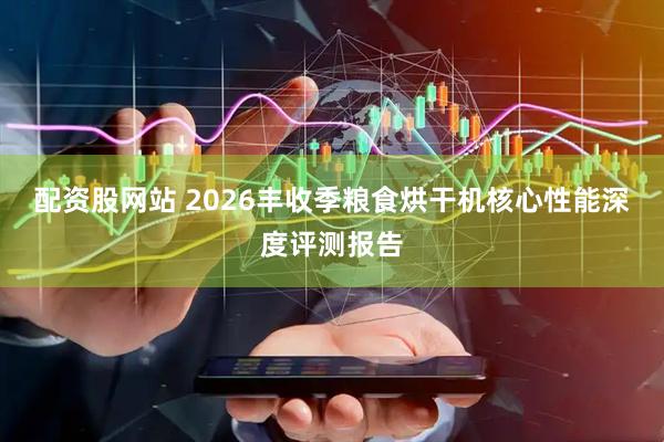配资股网站 2026丰收季粮食烘干机核心性能深度评测报告