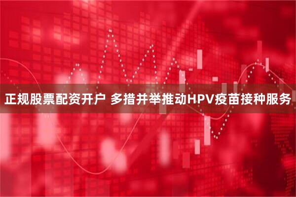 正规股票配资开户 多措并举推动HPV疫苗接种服务