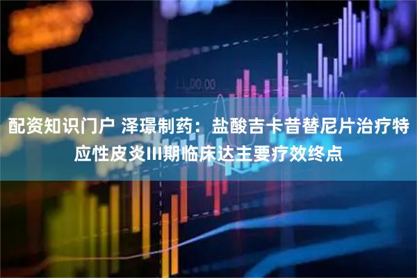 配资知识门户 泽璟制药：盐酸吉卡昔替尼片治疗特应性皮炎III期临床达主要疗效终点
