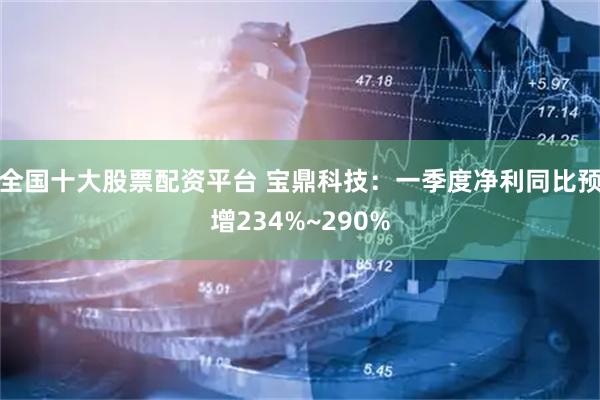 全国十大股票配资平台 宝鼎科技：一季度净利同比预增234%~290%