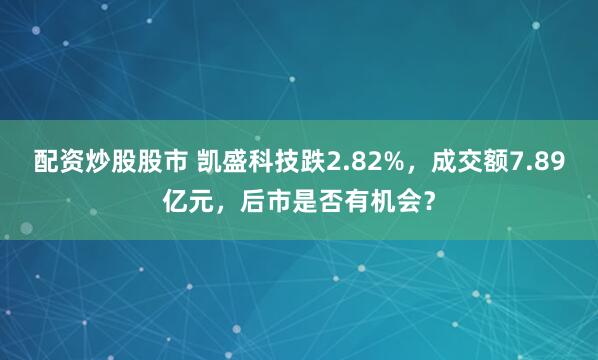 配资炒股股市 凯盛科技跌2.82%，成交额7.89亿元，后市是否有机会？