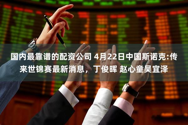国内最靠谱的配资公司 4月22日中国斯诺克:传来世锦赛最新消息，丁俊晖 赵心童吴宜泽