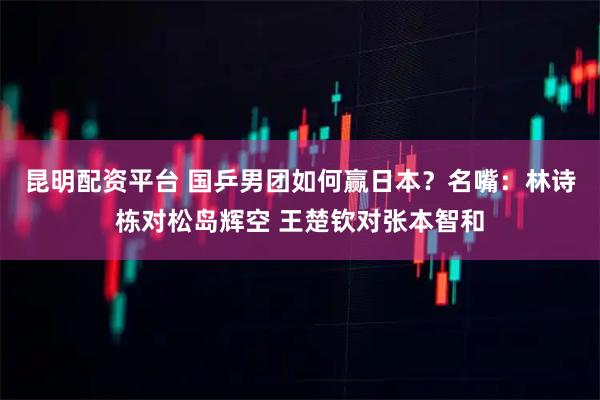 昆明配资平台 国乒男团如何赢日本？名嘴：林诗栋对松岛辉空 王楚钦对张本智和