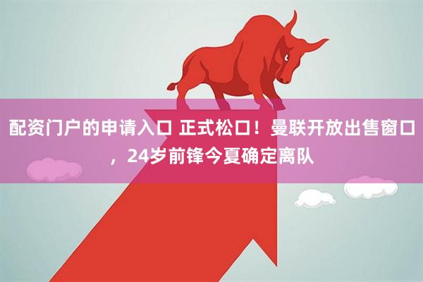 配资门户的申请入口 正式松口！曼联开放出售窗口，24岁前锋今夏确定离队