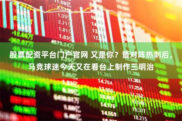 股票配资平台门户官网 又是你？暨对阵热刺后，马竞球迷今天又在看台上制作三明治