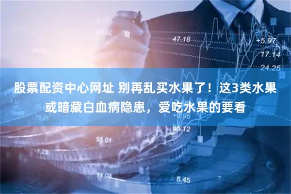 股票配资中心网址 别再乱买水果了！这3类水果或暗藏白血病隐患，爱吃水果的要看